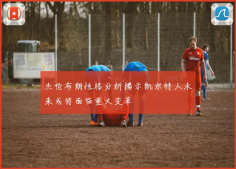 杰伦布朗性格分析揭示凯尔特人未来或将面临重大变革