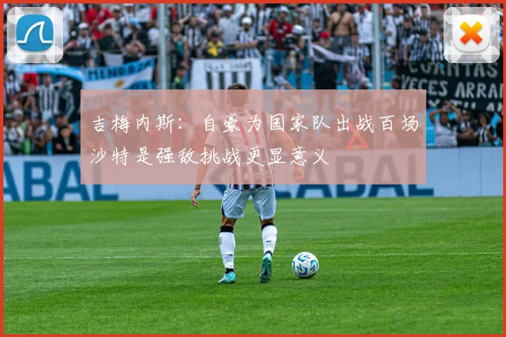 吉梅内斯：自豪为国家队出战百场沙特是强敌挑战更显意义