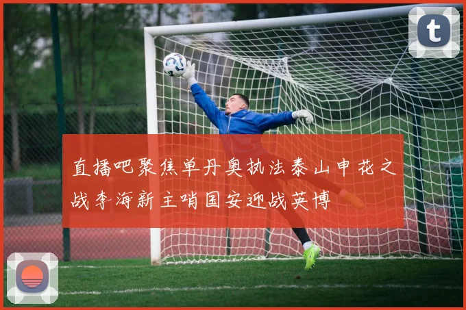 直播吧聚焦单丹奥执法泰山申花之战李海新主哨国安迎战英博
