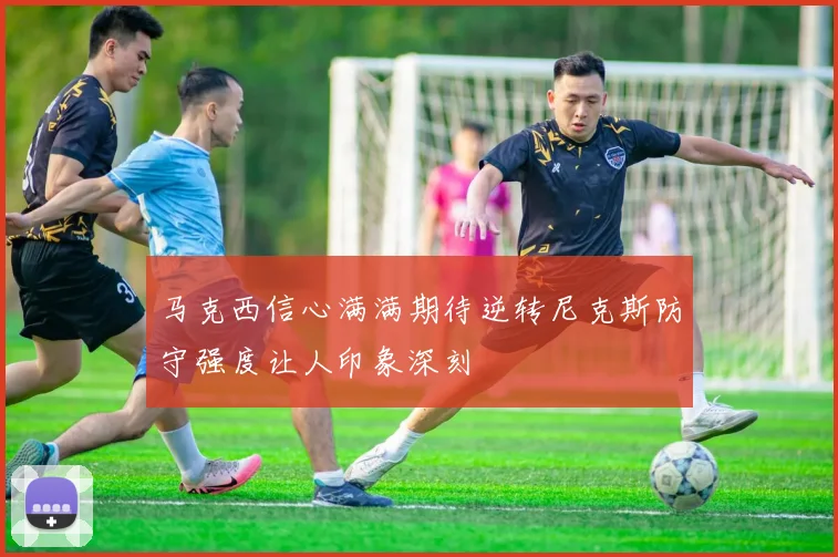 马克西信心满满期待逆转尼克斯防守强度让人印象深刻