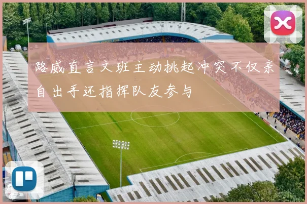 路威直言文班主动挑起冲突不仅亲自出手还指挥队友参与