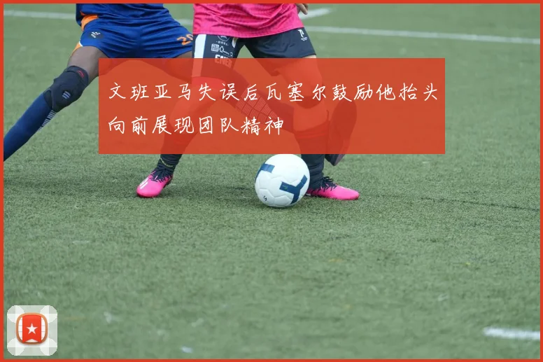 文班亚马失误后瓦塞尔鼓励他抬头向前展现团队精神
