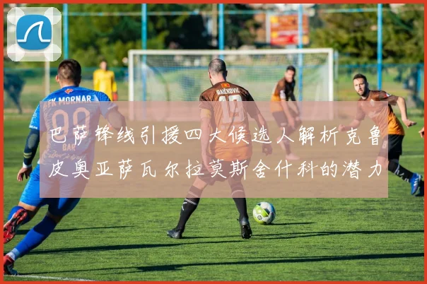 巴萨锋线引援四大候选人解析克鲁皮奥亚萨瓦尔拉莫斯舍什科的潜力与前景