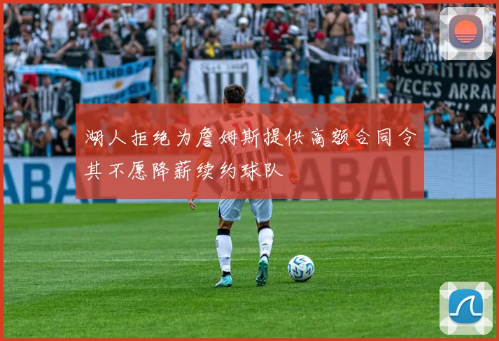 湖人拒绝为詹姆斯提供高额合同令其不愿降薪续约球队