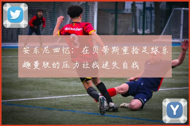 安东尼回忆：在贝蒂斯重拾足球乐趣曼联的压力让我迷失自我