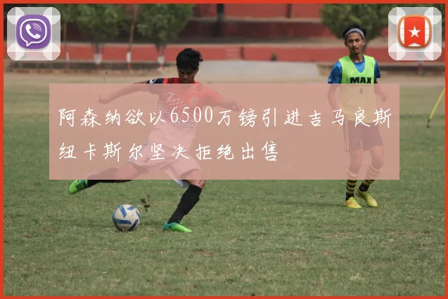 阿森纳欲以6500万镑引进吉马良斯纽卡斯尔坚决拒绝出售