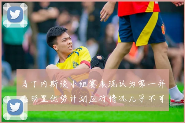 马丁内斯谈小组赛表现认为第一并无明显优势计划应对情况几乎不可能