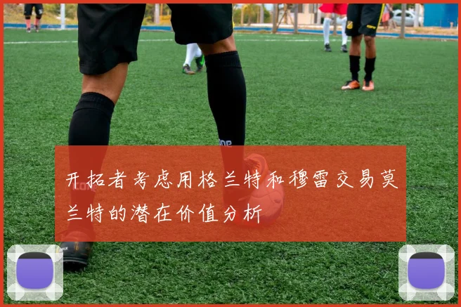 开拓者考虑用格兰特和穆雷交易莫兰特的潜在价值分析